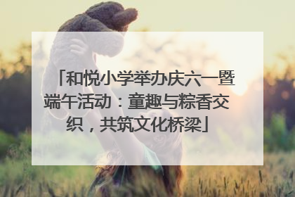 和悦小学举办庆六一暨端午活动：童趣与粽香交织，共筑文化桥梁