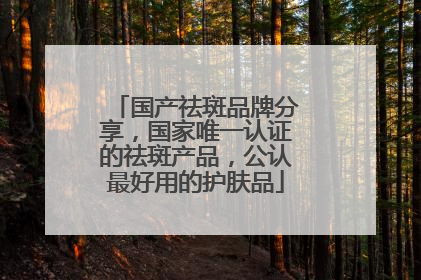 国产祛斑品牌分享，国家唯一认证的祛斑产品，公认最好用的护肤品
