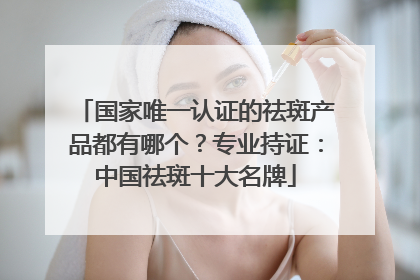 国家唯一认证的祛斑产品都有哪个？专业持证：中国祛斑十大名牌