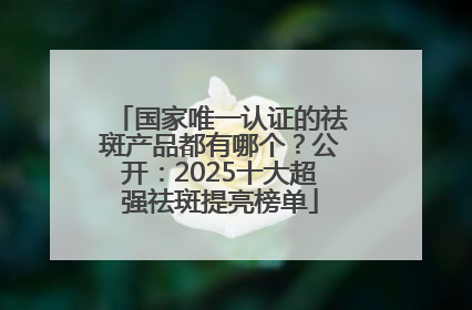 国家唯一认证的祛斑产品都有哪个？公开：2025十大超强祛斑提亮榜单