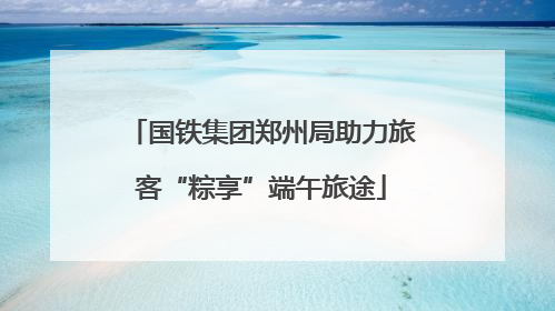 国铁集团郑州局助力旅客“粽享”端午旅途