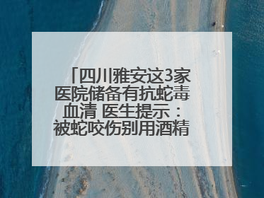 四川雅安这3家医院储备有抗蛇毒血清 医生提示：被蛇咬伤别用酒精冲洗伤口