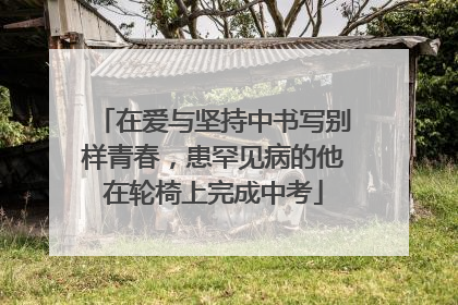 在爱与坚持中书写别样青春，患罕见病的他在轮椅上完成中考