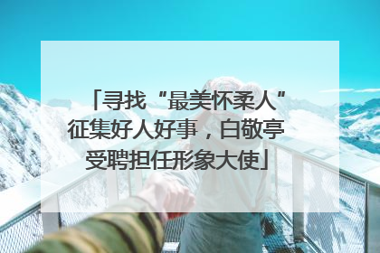 寻找“最美怀柔人”征集好人好事，白敬亭受聘担任形象大使