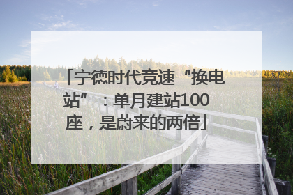 宁德时代竞速“换电站”：单月建站100座，是蔚来的两倍