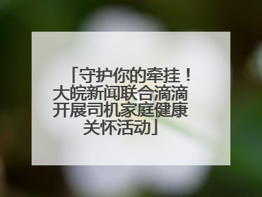 守护你的牵挂！大皖新闻联合滴滴开展司机家庭健康关怀活动