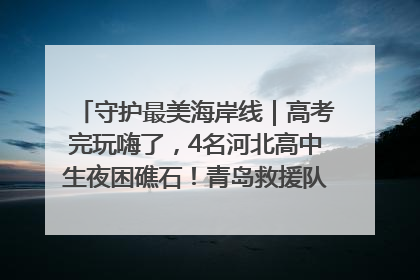 守护最美海岸线｜高考完玩嗨了，4名河北高中生夜困礁石！青岛救援队火速出动救上岸