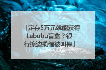定存5万元就能获得Labubu盲盒？银行擦边揽储被叫停