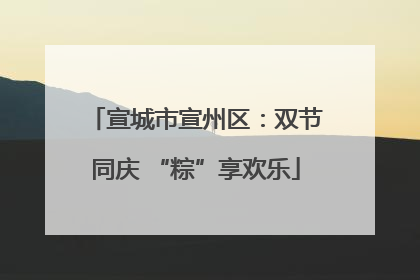 宣城市宣州区：双节同庆 “粽”享欢乐
