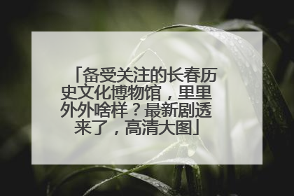 备受关注的长春历史文化博物馆，里里外外啥样？最新剧透来了，高清大图