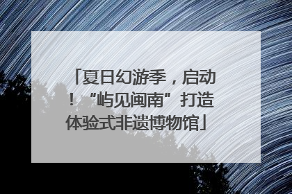 夏日幻游季，启动！“屿见闽南”打造体验式非遗博物馆