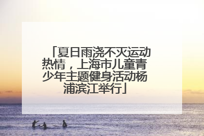 夏日雨浇不灭运动热情，上海市儿童青少年主题健身活动杨浦滨江举行