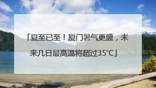夏至已至！厦门暑气更盛，未来几日最高温将超过35℃