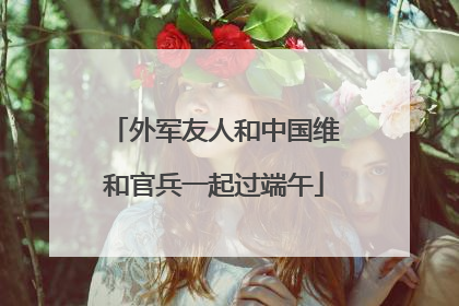 外军友人和中国维和官兵一起过端午