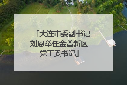 大连市委副书记刘恩举任金普新区党工委书记