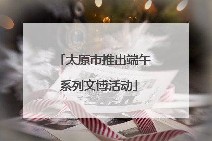 太原市推出端午系列文博活动