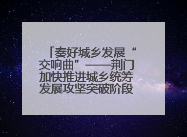 奏好城乡发展“交响曲”——荆门加快推进城乡统筹发展攻坚突破阶段性综述