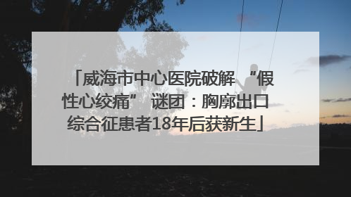威海市中心医院破解 “假性心绞痛” 谜团：胸廓出口综合征患者18年后获新生