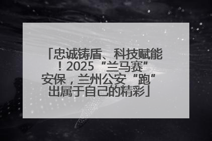 忠诚铸盾、科技赋能！2025“兰马赛”安保，兰州公安“跑”出属于自己的精彩