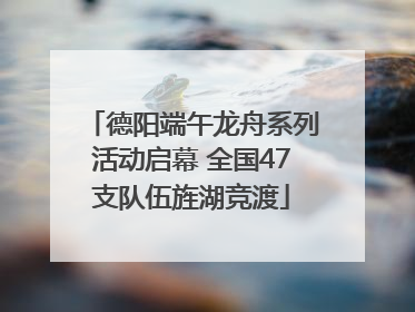德阳端午龙舟系列活动启幕 全国47支队伍旌湖竞渡