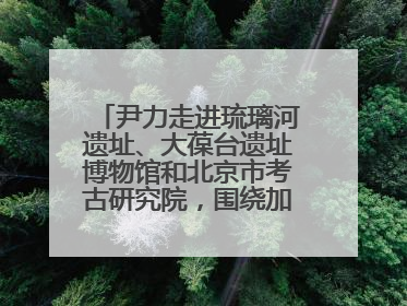 尹力走进琉璃河遗址、大葆台遗址博物馆和北京市考古研究院，围绕加强历史文化名城保护调研