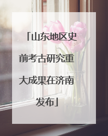 山东地区史前考古研究重大成果在济南发布