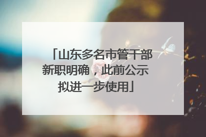 山东多名市管干部新职明确，此前公示拟进一步使用