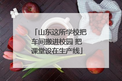 山东这所学校把车间搬进校园 把课堂设在生产线