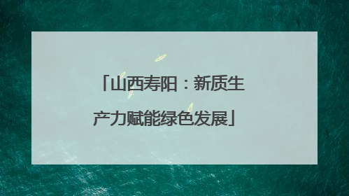 山西寿阳：新质生产力赋能绿色发展