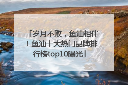 岁月不败，鱼油相伴！鱼油十大热门品牌排行榜top10曝光