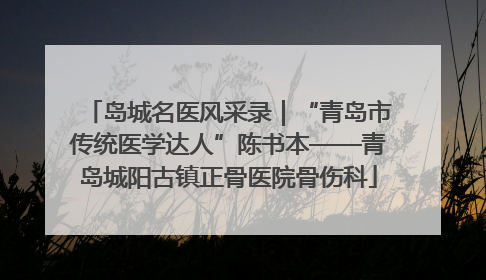 岛城名医风采录｜“青岛市传统医学达人”陈书本——青岛城阳古镇正骨医院骨伤科