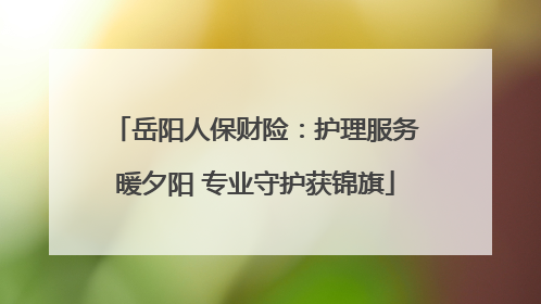岳阳人保财险：护理服务暖夕阳 专业守护获锦旗