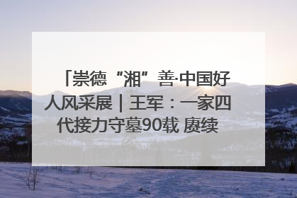崇德“湘”善·中国好人风采展｜王军：一家四代接力守墓90载 赓续红色血脉践初心