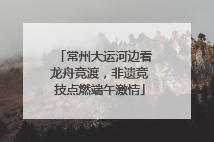 常州大运河边看龙舟竞渡，非遗竞技点燃端午激情
