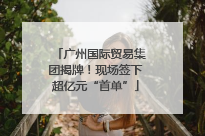 广州国际贸易集团揭牌！现场签下超亿元“首单”
