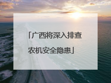 广西将深入排查农机安全隐患