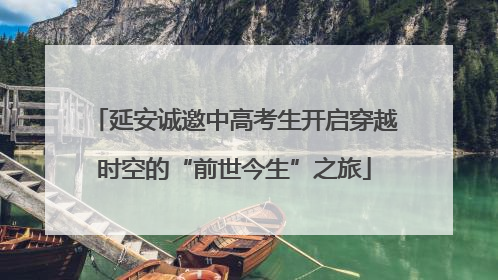延安诚邀中高考生开启穿越时空的“前世今生”之旅