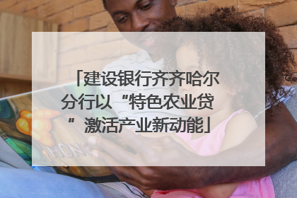 建设银行齐齐哈尔分行以“特色农业贷”激活产业新动能