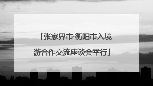 张家界市·衡阳市入境游合作交流座谈会举行