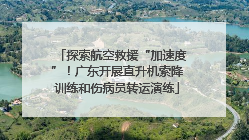 探索航空救援“加速度”！广东开展直升机索降训练和伤病员转运演练