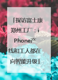 探访富士康郑州工厂：iPhone产线和工人都在向智能升级