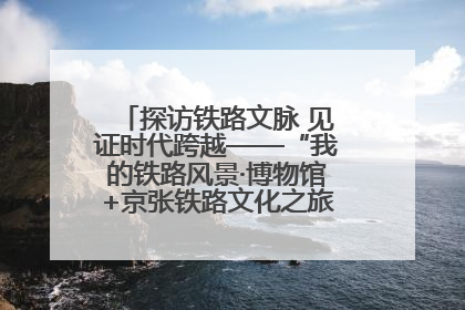 探访铁路文脉 见证时代跨越——“我的铁路风景·博物馆+京张铁路文化之旅”活动在京启动