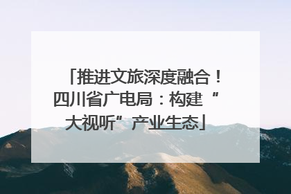 推进文旅深度融合！四川省广电局：构建“大视听”产业生态