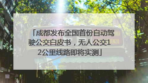 成都发布全国首份自动驾驶公交白皮书，无人公交12公里线路即将实测