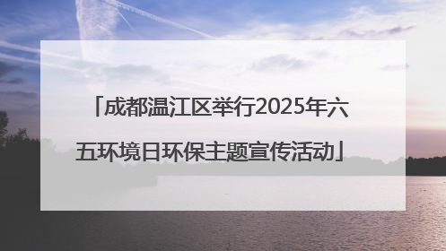 成都温江区举行2025年六五环境日环保主题宣传活动