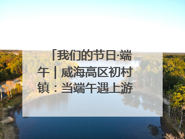 我们的节日·端午｜威海高区初村镇：当端午遇上游园会：来一场“粽”享欢乐的趣味冒险！