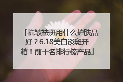 抗皱祛斑用什么护肤品好？6.18美白淡斑开箱！前十名排行榜产品
