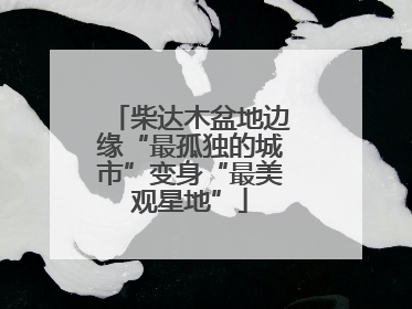 柴达木盆地边缘“最孤独的城市”变身“最美观星地”