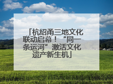 杭绍甬三地文化联动启幕！“同一条运河”激活文化遗产新生机