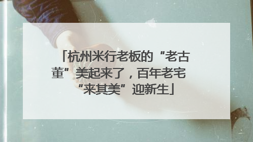 杭州米行老板的“老古董”美起来了，百年老宅“来其美”迎新生